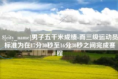 福鼎男子五千米成绩-而三级运动员标准为在17分30秒至16分30秒之间完成赛程