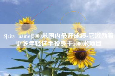 福鼎5000米国内最好成绩-它激励着更多年轻选手投身于5000米项目