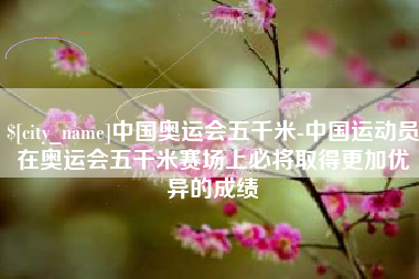 福鼎中国奥运会五千米-中国运动员在奥运会五千米赛场上必将取得更加优异的成绩