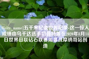 福鼎五千米纪录世界纪录-这一惊人成绩由乌干达选手切普特盖在2020年8月14日世界田联钻石联赛揭幕战摩纳哥站创造