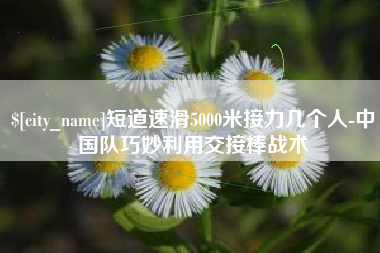 福鼎短道速滑5000米接力几个人-中国队巧妙利用交接棒战术