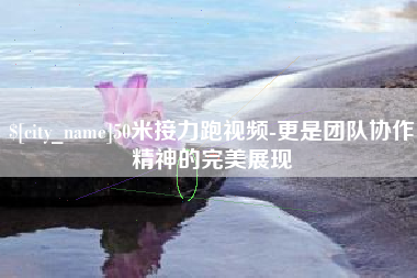 福鼎50米接力跑视频-更是团队协作精神的完美展现