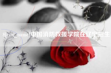 福鼎中国消防救援学院在辽宁招生