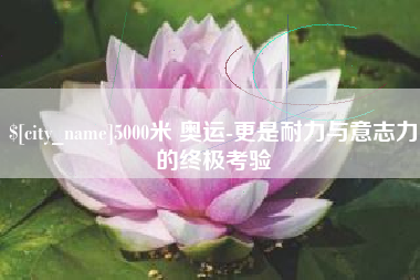 福鼎5000米 奥运-更是耐力与意志力的终极考验