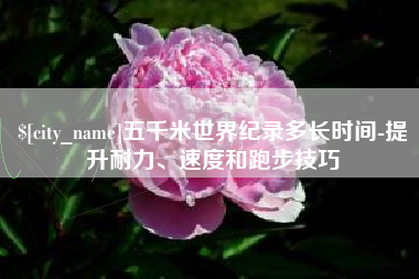 福鼎五千米世界纪录多长时间-提升耐力、速度和跑步技巧