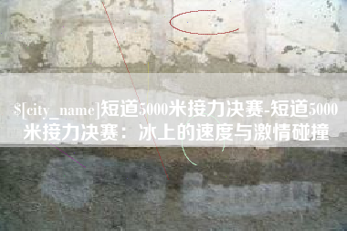 福鼎短道5000米接力决赛-短道5000米接力决赛：冰上的速度与激情碰撞