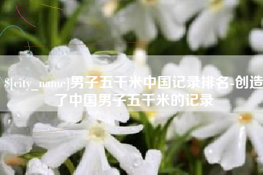 福鼎男子五千米中国记录排名-创造了中国男子五千米的记录