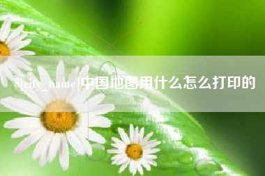福鼎中国地图用什么怎么打印的