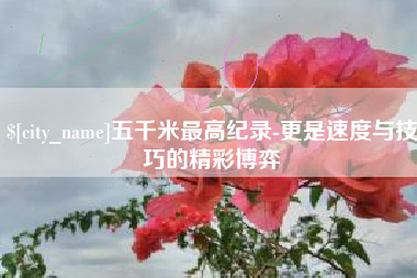 福鼎五千米最高纪录-更是速度与技巧的精彩博弈