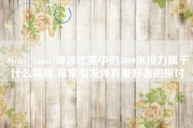 福鼎滑冰比赛中的5000米接力属于什么项目-常常引发体育爱好者的探讨