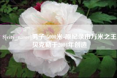 福鼎男子 5000米-原纪录由万米之王贝克勒于2004年创造