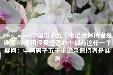 福鼎中国男子五千米记录保持者是谁啊-许多田径爱好者心中都有这样一个疑问：中国男子五千米记录保持者是谁啊