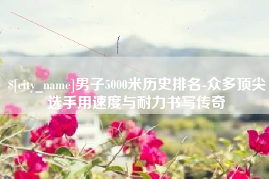 福鼎男子5000米历史排名-众多顶尖选手用速度与耐力书写传奇
