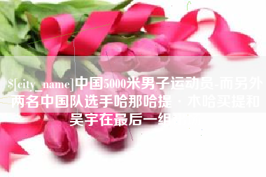 福鼎中国5000米男子运动员-而另外两名中国队选手哈那哈提·木哈买提和吴宇在最后一组出场