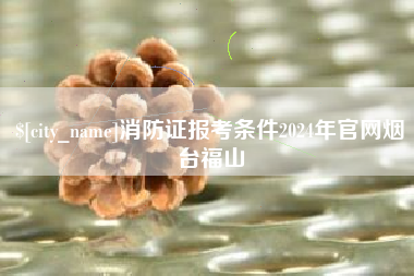 福鼎消防证报考条件2024年官网烟台福山